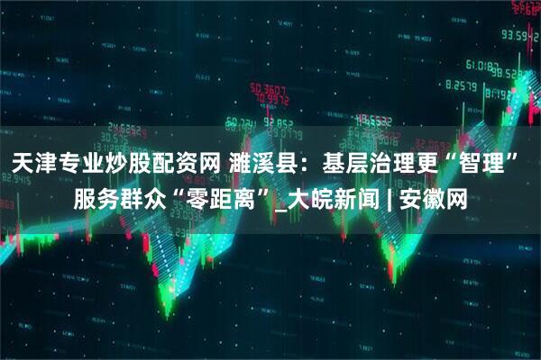 天津专业炒股配资网 濉溪县：基层治理更“智理” 服务群众“零距离”_大皖新闻 | 安徽网
