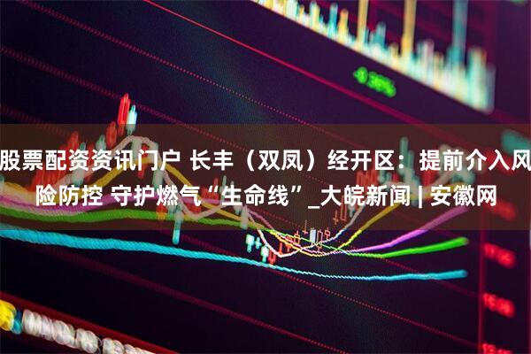 股票配资资讯门户 长丰（双凤）经开区：提前介入风险防控 守护燃气“生命线”_大皖新闻 | 安徽网