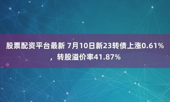 股票配资平台最新 7月10日新23转债上涨0.61%，转股溢价率41.87%