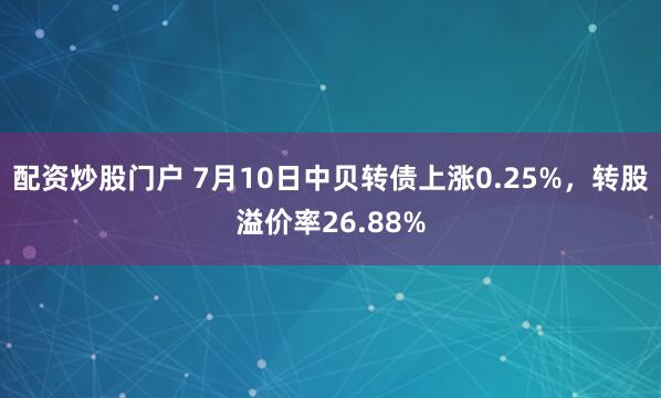 配资炒股门户 7月10日中贝转债上涨0.25%，转股溢价率26.88%