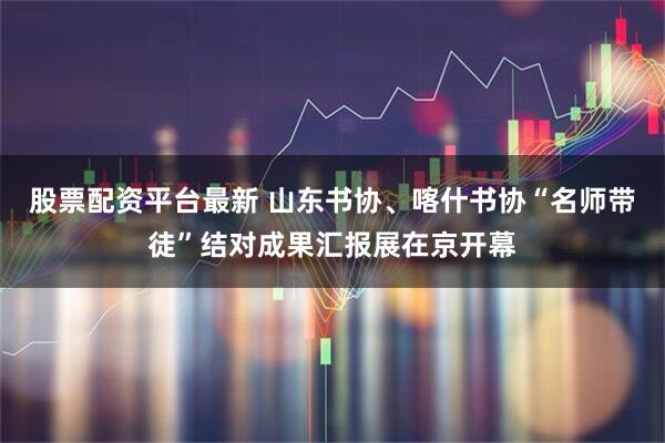 股票配资平台最新 山东书协、喀什书协“名师带徒”结对成果汇报展在京开幕
