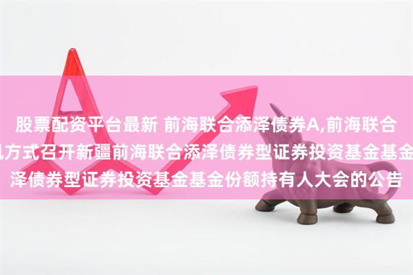 股票配资平台最新 前海联合添泽债券A,前海联合添泽债券C: 关于以通讯方式召开新疆前海联合添泽债券型证券投资基金基金份额持有人大会的公告