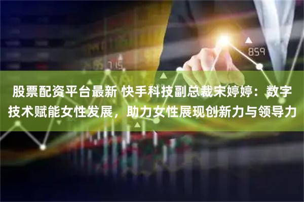 股票配资平台最新 快手科技副总裁宋婷婷：数字技术赋能女性发展，助力女性展现创新力与领导力
