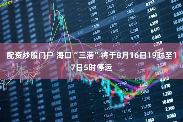 配资炒股门户 海口“三港”将于8月16日19时至17日5时停运