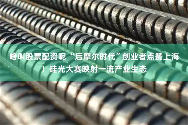啥叫股票配资呢 “后摩尔时代”创业者点赞上海！硅光大赛映射一流产业生态