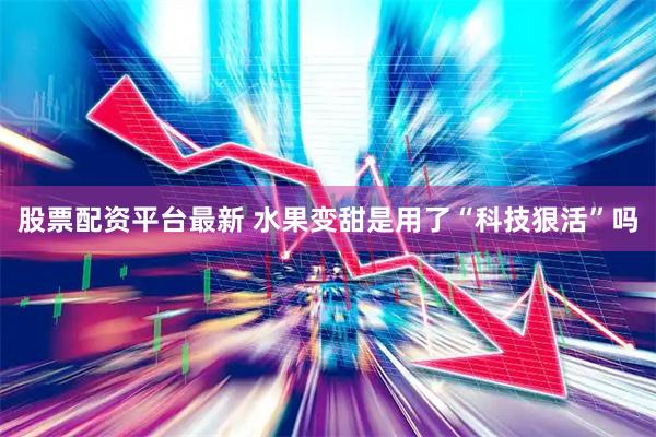 股票配资平台最新 水果变甜是用了“科技狠活”吗