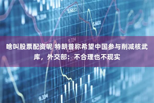啥叫股票配资呢 特朗普称希望中国参与削减核武库，外交部：不合理也不现实