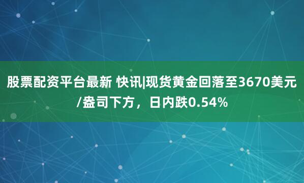 股票配资平台最新 快讯|现货黄金回落至3670美元/盎司下方，日内跌0.54%