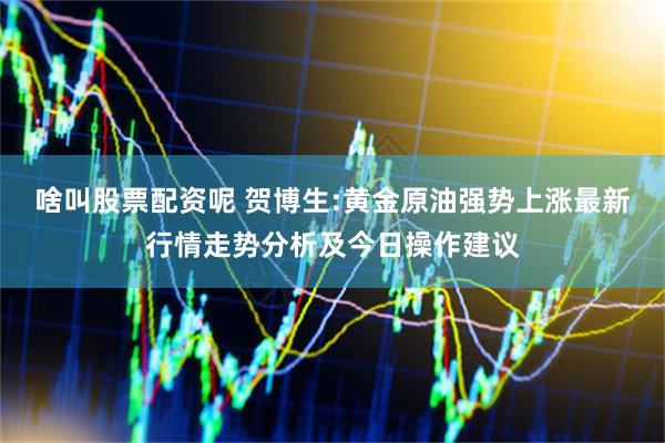 啥叫股票配资呢 贺博生:黄金原油强势上涨最新行情走势分析及今日操作建议