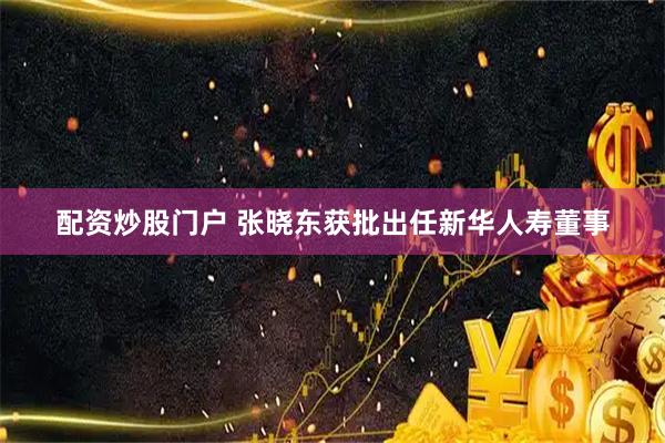 配资炒股门户 张晓东获批出任新华人寿董事