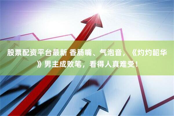 股票配资平台最新 香肠嘴、气泡音，《灼灼韶华》男主成败笔，看得人真难受！