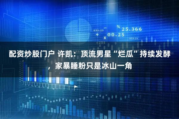 配资炒股门户 许凯：顶流男星“烂瓜”持续发酵，家暴睡粉只是冰山一角