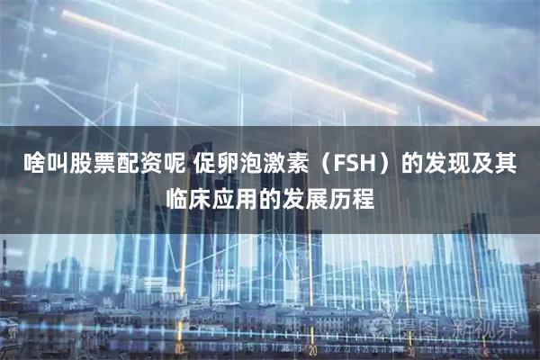 啥叫股票配资呢 促卵泡激素（FSH）的发现及其临床应用的发展历程