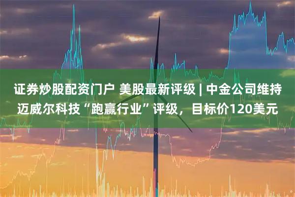 证券炒股配资门户 美股最新评级 | 中金公司维持迈威尔科技“跑赢行业”评级，目标价120美元