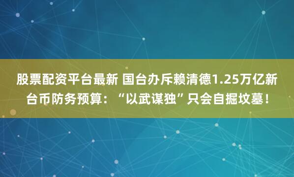股票配资平台最新 国台办斥赖清德1.25万亿新台币防务预算：“以武谋独”只会自掘坟墓！