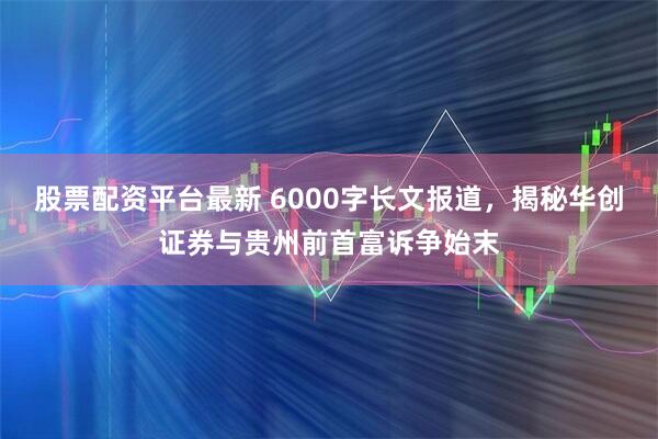 股票配资平台最新 6000字长文报道,揭秘华创证券与贵州前首富诉争始末
