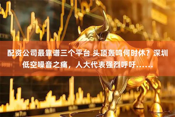 配资公司最靠谱三个平台 头顶轰鸣何时休？深圳低空噪音之痛，人大代表强烈呼吁……